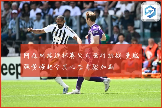阿森纳接连杯赛失利面对挑战 曼城强势崛起令其心态考验加剧