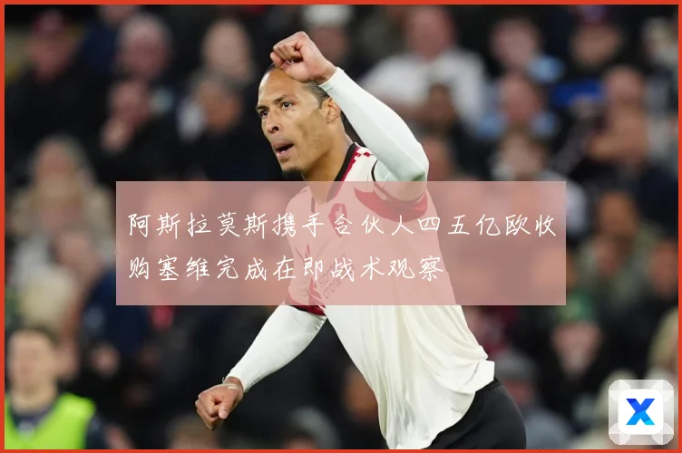 阿斯拉莫斯携手合伙人四五亿欧收购塞维完成在即战术观察