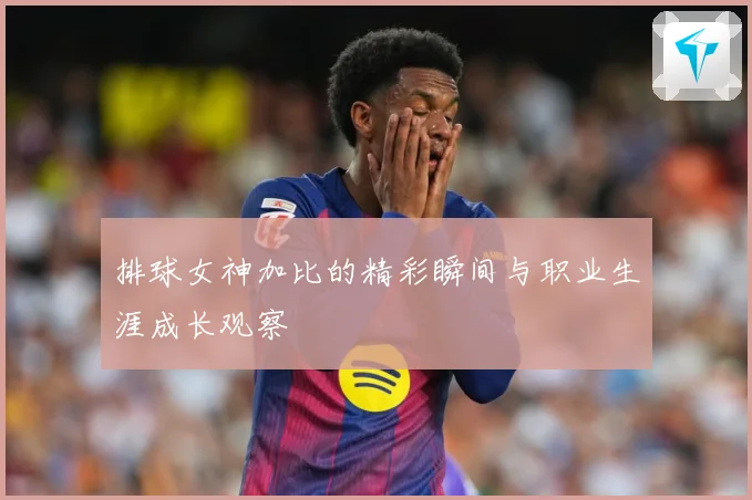 排球女神加比的精彩瞬间与职业生涯成长观察