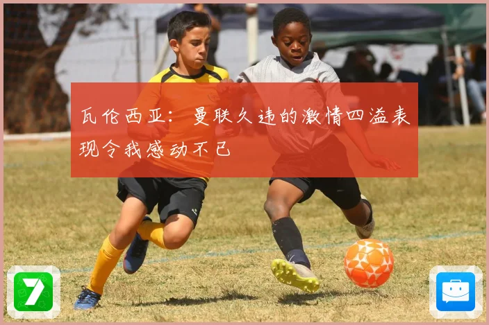 瓦伦西亚：曼联久违的激情四溢表现令我感动不已