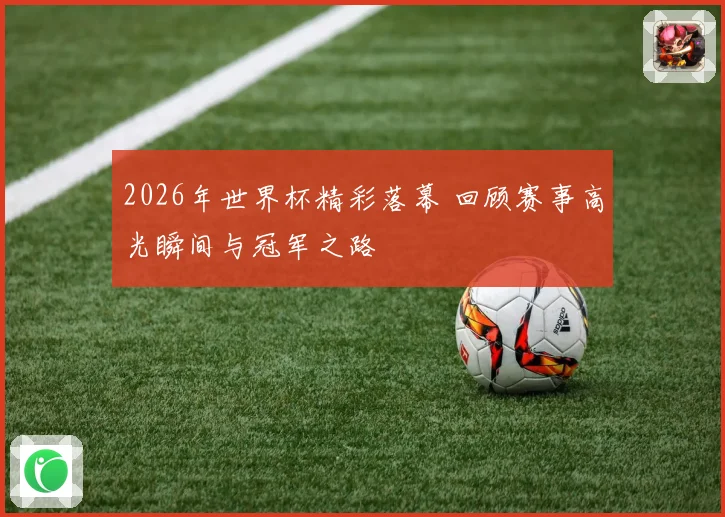 2026年世界杯精彩落幕 回顾赛事高光瞬间与冠军之路