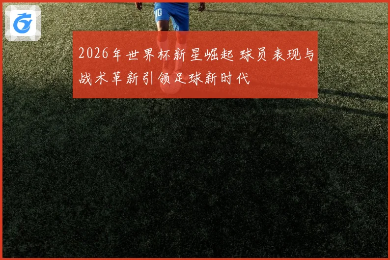 2026年世界杯新星崛起 球员表现与战术革新引领足球新时代