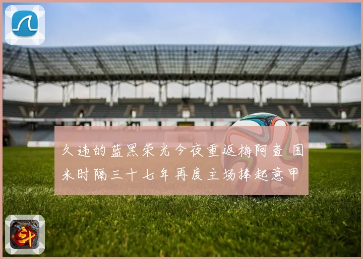 久违的蓝黑荣光今夜重返梅阿查 国米时隔三十七年再度主场捧起意甲冠军