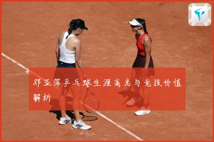 邓亚萍乒乓球生涯高光与竞技价值解析