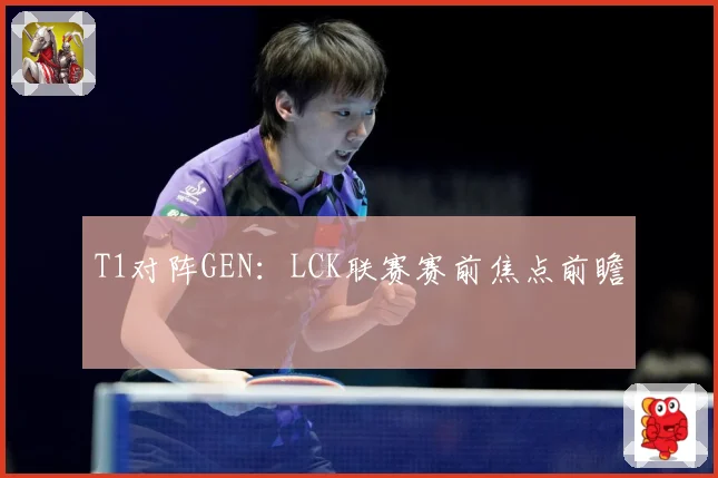 T1对阵GEN：LCK联赛赛前焦点前瞻