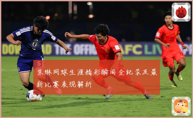 朱琳网球生涯精彩瞬间全纪录及最新比赛表现解析