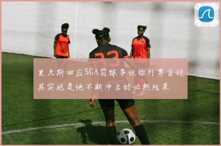 里夫斯回应SGA罚球争议称外界言过其实这是他不断冲击的必然结果