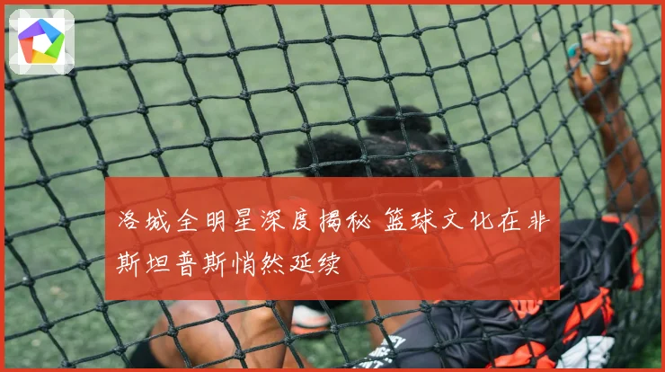 洛城全明星深度揭秘 篮球文化在非斯坦普斯悄然延续