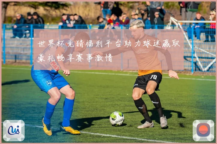 世界杯竞猜福利平台助力球迷赢取豪礼畅享赛事激情