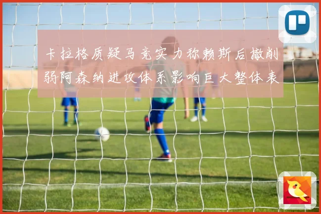 卡拉格质疑马竞实力称赖斯后撤削弱阿森纳进攻体系影响巨大整体表现