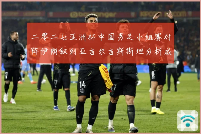 二零二七亚洲杯中国男足小组赛对阵伊朗叙利亚吉尔吉斯斯坦分析成长观察