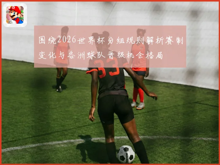 围绕2026世界杯分组规则解析赛制变化与各洲球队晋级机会格局