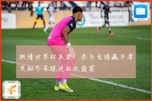 燃情世界杯来袭，参与竞猜赢丰厚奖励尽享球迷狂欢盛宴