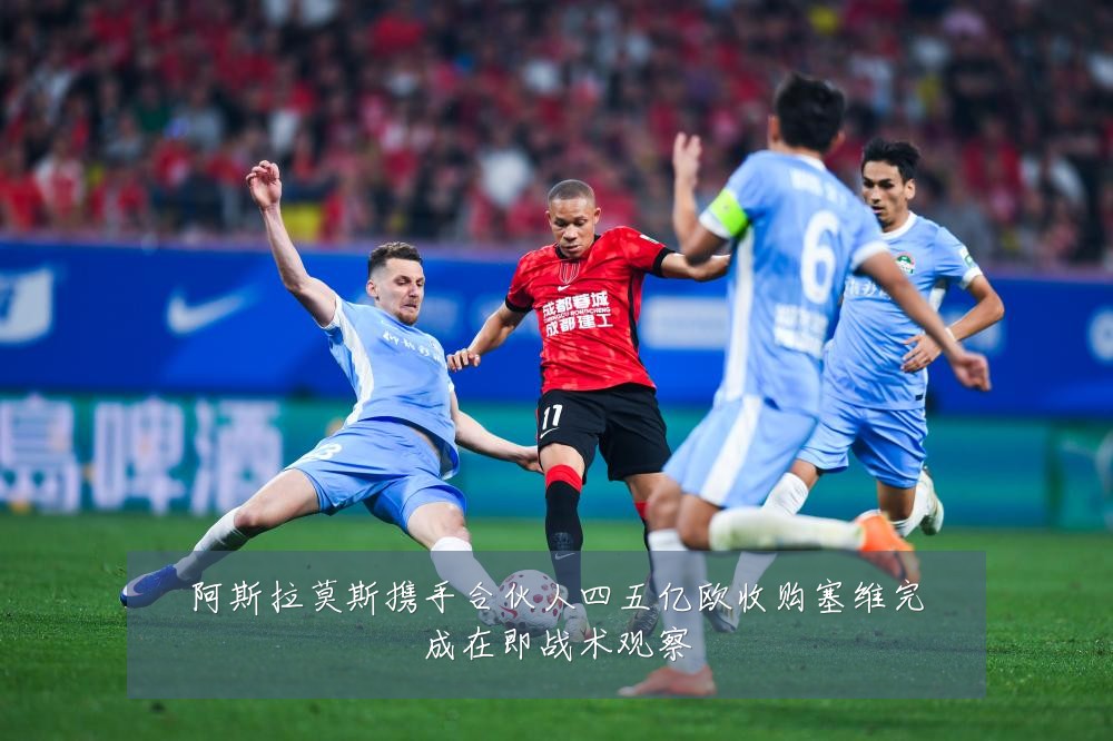 阿斯拉莫斯携手合伙人四五亿欧收购塞维完成在即战术观察